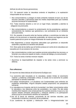 disfrutar de ella las futuras generaciones.
10.1. Es esencial cuidar la naturaleza evitando el despilfarro y la explotación
irresponsable de sus recursos.
• Nos comprometemos a proteger al medio ambiente mediante el buen uso de los
recursos naturales y aprovechar todos los medios disponibles para que nuestras
acciones favorezcan la sostenibilidad.
10.2. Todos tenemos derecho a vivir en un lugar limpio, saludable y además la
obligación de promoverlo.
• Nos comprometemos a prevenir la contaminación de los ecosistemas, gestionar
correctamente los residuos que generemos y ser promotores de un ambiente
sano para todos.
10.3. Se necesita el acuerdo entre las fuerzas políticas y económicas de todos los
países a fin de promover un desarrollo sustentable, de manera que hagamos uso de
nuestro potencial sin poner en riesgo el bienestar de nuestro planeta.
• Nos disponemos a buscar soluciones adecuadas que garanticen un desarrollo
sostenible y equitativo en beneficio del planeta.
10.4. Gran parte de los daños que el hombre produce en contra de la naturaleza son
causados por el uso excesivo de recursos.
• Nos comprometemos a evitar que nuestras acciones sobreutilicen los recursos y a
fomentar una cultura de respeto al medio, a través del diálogo y la comunicación.
10.5. Todos los seres vivientes merecen respeto.
• Asumimos la responsabilidad de respetar a los seres vivos y promover su
defensa.
Para reflexionar:
En resumen las ideas básicas de la Economía Ecológica son:
1. La economía está incrustada en la naturaleza, existen límites al crecimiento
material y problemas ambientales críticos, la escala de la economía ha podido
sobrepasar su tamaño sostenible.
2. El trabajo transdisciplinar y el pluralismo son fundamentales para enfrentar los
problemas ambientales, ninguna disciplina aislada proporciona una perspectiva
suficiente.
3. La naturaleza es el soporte vital de la humanidad, nos faltan conocimientos sobre
la naturaleza y las relaciones entre las sociedades y su medio. Por ello existe
incertidumbre respecto a las consecuencias de nuestras acciones, lo que a su vez
supone adoptar principios precautorios y enfoques abiertos a la participación
social ya que el conocimiento científico es insuficiente.
4. Uso de la teoría de sistemas, proveniente de las ciencias naturales, para
comprender la dinámica y evolución de los problemas.
5. Las cuestiones de equidad y distribución inter e intrageneracionales son
43