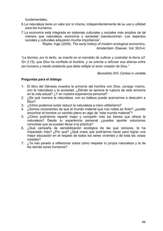 fundamentales.
6. La naturaleza tiene un valor por sí misma, independientemente de su uso o utilidad
para los humanos.
7. La economía está integrada en sistemas culturales y sociales más amplios de tal
manera que naturaleza, economía y sociedad coevolucionan. Los aspectos
sociales y culturales adquieren mucha importancia‖.
Ropke, Inge (2004), The early history of modern ecological economics,
Amsterdam: Elsevier. Vol. 50/3-4.
―La técnica, por lo tanto, se inserta en el mandato de cultivar y custodiar la tierra (cf.
Gn 2,15), que Dios ha confiado al hombre, y se orienta a reforzar esa alianza entre
ser humano y medio ambiente que debe reflejar el amor creador de Dios.‖
Benedicto XVI, Caritas in veritate
Preguntas para el diálogo
1. El libro del Génesis muestra la armonía del hombre con Dios, consigo mismo,
con la naturaleza y la sociedad. ¿Dónde se aprecia la ruptura de esta armonía
en la vida actual? ¿Y en nuestra experiencia personal?
2. ¿De qué manera la naturaleza, con su belleza puede acercarnos a descubrir a
Dios?
3. ¿Cómo podemos evitar reducir la naturaleza a mero utilitarismo?
4. ¿Somos conscientes de que el mundo material que nos rodea es finito? ¿puede
encontrar el hombre un sentido pleno en algo de ―este mundo material‖?
5. ¿Cómo podríamos repartir mejor y compartir más los bienes que ofrece la
naturaleza? Desde tu experiencia personal ¿puedes aportar soluciones
concretas que se puedan llevar a la práctica?
6. ¿Qué campaña de sensibilización ecológica de las que conoces, te ha
impactado más? ¿Por qué? ¿Qué crees que podríamos hacer para lograr una
mejor educación en el respeto de todos los seres vivientes y de toda las cosas
creadas?
7. ¿Te has parado a reflexionar sobre cómo respetar tu propia naturaleza y la de
los demás seres humanos?
44