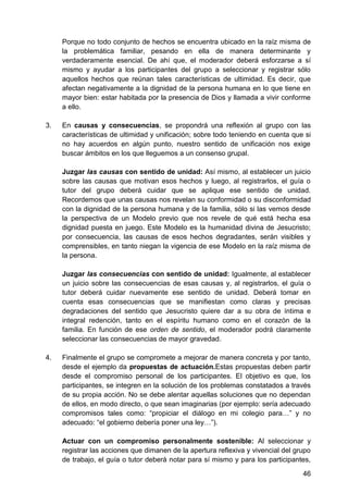 Porque no todo conjunto de hechos se encuentra ubicado en la raíz misma de
la problemática familiar, pesando en ella de manera determinante y
verdaderamente esencial. De ahí que, el moderador deberá esforzarse a sí
mismo y ayudar a los participantes del grupo a seleccionar y registrar sólo
aquellos hechos que reúnan tales características de ultimidad. Es decir, que
afectan negativamente a la dignidad de la persona humana en lo que tiene en
mayor bien: estar habitada por la presencia de Dios y llamada a vivir conforme
a ello.
3. En causas y consecuencias, se propondrá una reflexión al grupo con las
características de ultimidad y unificación; sobre todo teniendo en cuenta que si
no hay acuerdos en algún punto, nuestro sentido de unificación nos exige
buscar ámbitos en los que lleguemos a un consenso grupal.
Juzgar las causas con sentido de unidad: Así mismo, al establecer un juicio
sobre las causas que motivan esos hechos y luego, al registrarlos, el guía o
tutor del grupo deberá cuidar que se aplique ese sentido de unidad.
Recordemos que unas causas nos revelan su conformidad o su disconformidad
con la dignidad de la persona humana y de la familia, sólo si las vemos desde
la perspectiva de un Modelo previo que nos revele de qué está hecha esa
dignidad puesta en juego. Este Modelo es la humanidad divina de Jesucristo;
por consecuencia, las causas de esos hechos degradantes, serán visibles y
comprensibles, en tanto niegan la vigencia de ese Modelo en la raíz misma de
la persona.
Juzgar las consecuencias con sentido de unidad: Igualmente, al establecer
un juicio sobre las consecuencias de esas causas y, al registrarlos, el guía o
tutor deberá cuidar nuevamente ese sentido de unidad. Deberá tomar en
cuenta esas consecuencias que se manifiestan como claras y precisas
degradaciones del sentido que Jesucristo quiere dar a su obra de íntima e
integral redención, tanto en el espíritu humano como en el corazón de la
familia. En función de ese orden de sentido, el moderador podrá claramente
seleccionar las consecuencias de mayor gravedad.
4. Finalmente el grupo se compromete a mejorar de manera concreta y por tanto,
desde el ejemplo da propuestas de actuación.Estas propuestas deben partir
desde el compromiso personal de los participantes. El objetivo es que, los
participantes, se integren en la solución de los problemas constatados a través
de su propia acción. No se debe alentar aquellas soluciones que no dependan
de ellos, en modo directo, o que sean imaginarias (por ejemplo: sería adecuado
compromisos tales como: ―propiciar el diálogo en mi colegio para…‖ y no
adecuado: ―el gobierno debería poner una ley…‖).
Actuar con un compromiso personalmente sostenible: Al seleccionar y
registrar las acciones que dimanen de la apertura reflexiva y vivencial del grupo
de trabajo, el guía o tutor deberá notar para sí mismo y para los participantes,
46