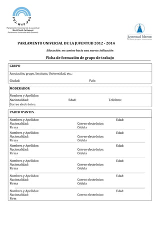 PARLAMENTO UNIVERSAL DE LA JUVENTUD 2012 - 2014
Educación: en camino hacia una nueva civilización
Ficha de formación de grupo de trabajo
GRUPO
Asociación, grupo, Instituto, Universidad, etc.:
Ciudad: País:
MODERADOR
Nombres y Apellidos:
Nacionalidad: Edad: Teléfono:
Correo electrónico:
PARTICIPANTES
Nombres y Apellidos: Edad:
Nacionalidad: Correo electrónico:
Firma Cédula
Nombres y Apellidos: Edad:
Nacionalidad: Correo electrónico:
Firma Cédula
Nombres y Apellidos: Edad:
Nacionalidad: Correo electrónico:
Firma Cédula
Nombres y Apellidos: Edad:
Nacionalidad: Correo electrónico:
Firma Cédula
Nombres y Apellidos: Edad:
Nacionalidad: Correo electrónico:
Firma Cédula
Nombres y Apellidos: Edad:
Nacionalidad: Correo electrónico:
Firm