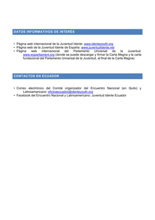 DATOS INFORMATIVOS DE INTERÉS
• Página web internacional de la Juventud Idente: www.identeyouth.org
• Página web de la Juventud Idente de España: www.juventudidente.net
• Página web internacional del Parlamento Universal de la Juventud:
www.wyparliament.org (donde se puede descargar y firmar la Carta Magna y la carta
fundacional del Parlamento Universal de la Juventud, al final de la Carta Magna)
CONTACTOS EN ECUADOR
• Correo electrónico del Comité organizador del Encuentro Nacional (en Quito) y
Latinoamericano: oficinaecuador@identeyouth.org
• Facebook del Encuentro Nacional y Latinoamericano: Juventud Idente Ecuador