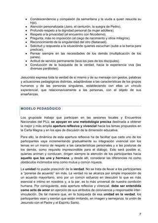Condescendencia y compasión (la samaritana y la viuda a quien resucita su
hijo).
Atención personalizada (Jairo, el centurión, la suegra de Pedro).
Profundo respeto a la dignidad personal (la mujer adúltera).
Respeto a la privacidad (el encuentro con Nicodemo).
Pregunta, más no imposición (el ciego de nacimiento y otros milagros).
Reconocimiento de la singularidad del otro (Natanael).
Solicitud y respuesta a la situaciónde quienes escuchan (sube a la barca para
predicar).
Pensar siempre en las necesidades de los demás (multiplicación de los
panes).
Actitud de servicio permanente (lava los pies de los discípulos).
Conducción de la búsqueda de la verdad, hacia la experiencia viva (las
diversas parábolas).
Jesucristo expresa toda la verdad de sí mismo y de su mensaje con gestos, palabras
y actuaciones pedagógicas distintas, adaptándose a las características de los grupos
humanos y de las personas singulares, estableciendo con ellas un vínculo
experiencial, que relacionavivamente a las personas, con el objeto de sus
enseñanzas.
MODELO PEDAGÓGICO
Los gruposde trabajo que participan en las sesiones locales y Encuentros
Nacionales del PUJ, se apoyan en una metodología precisa destinada a obtener
la mejor y más amplia apertura reflexiva y vivencial hacia los temas propuestos en
la Carta Magna y en los ejes de discusión de la dimensión educativa.
Para ello, la dinámica de esta apertura reflexiva ha de facilitar que cada uno de los
participantes vaya incrementando gradualmente su integración vivencial con los
temas en un marco de respeto a las características personales y a las posturas de
los demás, como requisito imprescindible para el diálogo. Esto será posible si,
quienes animan y conducen, dirigen siempre la atención de los participantes hacia
aquello que los une y hermana, y desde allí, considerar las diferencias no como
obstáculos incómodos sino como mutua y común riqueza.
La unidad no puede prescindir de la verdad. No se trata de llevar a los participantes
a ―ponerse de acuerdo‖ sin más. La verdad no se alcanza por simple imposición de
un acuerdo mayoritario, sino por un común esfuerzo en descubrir lo que es más
esencial e íntimo en nosotros y, a la par, es lo más universal de nuestra condición
humana. Por consiguiente, esta apertura reflexiva y vivencial, debe ser entendida
como acto de amor en ejercicio de sus atributos de convivencia y responsable inter-
vinculación. De tal manera que, en la búsqueda de esa unidad en la verdad, los
participantes vean y sientan que están imitando, en imagen y semejanza, la unión de
Jesuristo con el Padre y el Espíritu Santo.
7