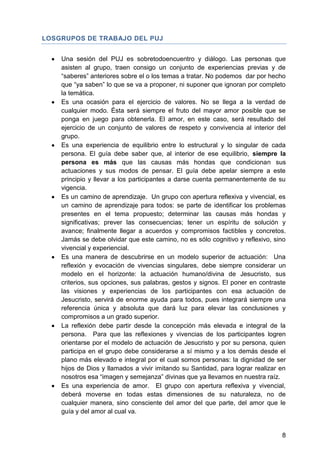 LOSGRUPOS DE TRABAJO DEL PUJ
Una sesión del PUJ es sobretodoencuentro y diálogo. Las personas que
asisten al grupo, traen consigo un conjunto de experiencias previas y de
―saberes‖ anteriores sobre el o los temas a tratar. No podemos dar por hecho
que ―ya saben‖ lo que se va a proponer, ni suponer que ignoran por completo
la temática.
Es una ocasión para el ejercicio de valores. No se llega a la verdad de
cualquier modo. Ésta será siempre el fruto del mayor amor posible que se
ponga en juego para obtenerla. El amor, en este caso, será resultado del
ejercicio de un conjunto de valores de respeto y convivencia al interior del
grupo.
Es una experiencia de equilibrio entre lo estructural y lo singular de cada
persona. El guía debe saber que, al interior de ese equilibrio, siempre la
persona es más que las causas más hondas que condicionan sus
actuaciones y sus modos de pensar. El guía debe apelar siempre a este
principio y llevar a los participantes a darse cuenta permanentemente de su
vigencia.
Es un camino de aprendizaje. Un grupo con apertura reflexiva y vivencial, es
un camino de aprendizaje para todos: se parte de identificar los problemas
presentes en el tema propuesto; determinar las causas más hondas y
significativas; prever las consecuencias; tener un espíritu de solución y
avance; finalmente llegar a acuerdos y compromisos factibles y concretos.
Jamás se debe olvidar que este camino, no es sólo cognitivo y reflexivo, sino
vivencial y experiencial.
Es una manera de descubrirse en un modelo superior de actuación: Una
reflexión y evocación de vivencias singulares, debe siempre considerar un
modelo en el horizonte: la actuación humano/divina de Jesucristo, sus
criterios, sus opciones, sus palabras, gestos y signos. El poner en contraste
las visiones y experiencias de los participantes con esa actuación de
Jesucristo, servirá de enorme ayuda para todos, pues integrará siempre una
referencia única y absoluta que dará luz para elevar las conclusiones y
compromisos a un grado superior.
La reflexión debe partir desde la concepción más elevada e integral de la
persona. Para que las reflexiones y vivencias de los participantes logren
orientarse por el modelo de actuación de Jesucristo y por su persona, quien
participa en el grupo debe considerarse a sí mismo y a los demás desde el
plano más elevado e integral por el cual somos personas: la dignidad de ser
hijos de Dios y llamados a vivir imitando su Santidad, para lograr realizar en
nosotros esa ―imagen y semejanza‖ divinas que ya llevamos en nuestra raíz.
Es una experiencia de amor. El grupo con apertura reflexiva y vivencial,
deberá moverse en todas estas dimensiones de su naturaleza, no de
cualquier manera, sino consciente del amor del que parte, del amor que le
guía y del amor al cual va.
8