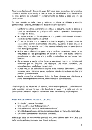 Finalmente, la discusión dentro del grupo de trabajo es un ejercicio de convivencia y
comunión, basado en el amor y el bien de todos los participantes. Esto debe marcar
la ética general de actuación y comportamiento de todos y cada uno de los
participantes.
En este sentido se debe crear y sostener un clima de diálogo y escucha
permanentes. Para ello, el moderador debe observar lo siguiente:
Mantener un clima permanente de diálogo y escucha, dando la palabra a
todos los participantes en igual proporción, evitando que uno o dos acaparen
el tiempo del debate.
No enfrascarse en un debate personal con quienes disienten con el resto o
con la tesis más cercana a la verdad.
Conservar durante todo el proceso la actitud de respeto y de apasionamiento,
conservando siempre la amabilidad y la calma, ayudando a todos a hacer lo
mismo. Hay que recordar que lo más sagrado es la dignidad personal de cada
uno de los participantes.
Aplicar siempre la madurez personal y la habilidad para darse cuenta de las
dificultades de los participantes en llevar a cabo una buena reflexión,
acercándose a ellos con arte y estilo, ayudándoles en un pensar bien
formado.
Darse cuenta y ayudar a los demás a percatarse cuando un debate está
dominado por un prejuicio, una ideología, una visión superficial, una
generalización o una falta de compromiso.
Nunca vincular las opiniones en disputa a las personas particulares. Cuando
se desee hacer referencia a esas opiniones, tratarlas como tales, sin ligar a la
persona que las sostiene.
Ayudar a que los participantes traten de llevar siempre sus reflexiones al
plano de la experiencia vivencial, contrastándolas con la realidad.
Guiar un grupo de trabajo es un servicio, no un mérito personal. Quien coordina,
debe propiciar siempre lo que más beneficia al grupo y a cada uno de los
participantes, poniendo su propia persona en un rol secundario y no protagónico.
NOES UN GRUPO DE TRABAJO DEL PUJ
Un simple ―grupo de discusión‖.
Una ocasión en que ―todos opinamos‖.
Una oportunidad para que ―seamos escuchados‖.
Un método para llegar a conclusiones impuestas o previamente elaboradas.
Un camino para obtener ―resultados concretos‖.
Este grupo debe ser mucho más que todo esto. Para obtener este ―más‖, hay que
evitar ciertos vicios comunes en este tipo de actividad:
9