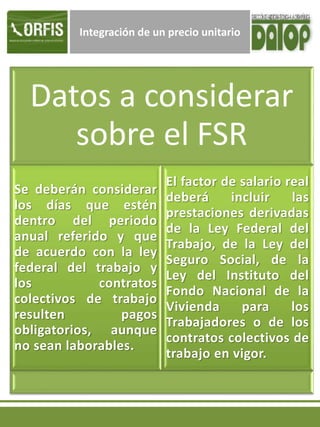 Integración de un precio unitario
Datos a considerar
sobre el FSR
Se deberán considerar
los días que estén
dentro del periodo
anual referido y que
de acuerdo con la ley
federal del trabajo y
los contratos
colectivos de trabajo
resulten pagos
obligatorios, aunque
no sean laborables.
El factor de salario real
deberá incluir las
prestaciones derivadas
de la Ley Federal del
Trabajo, de la Ley del
Seguro Social, de la
Ley del Instituto del
Fondo Nacional de la
Vivienda para los
Trabajadores o de los
contratos colectivos de
trabajo en vigor.
 