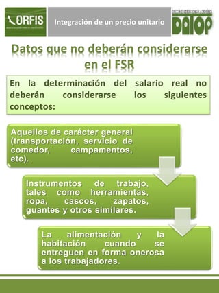 Integración de un precio unitario
Aquellos de carácter general
(transportación, servicio de
comedor, campamentos,
etc).
Instrumentos de trabajo,
tales como herramientas,
ropa, cascos, zapatos,
guantes y otros similares.
La alimentación y la
habitación cuando se
entreguen en forma onerosa
a los trabajadores.
 