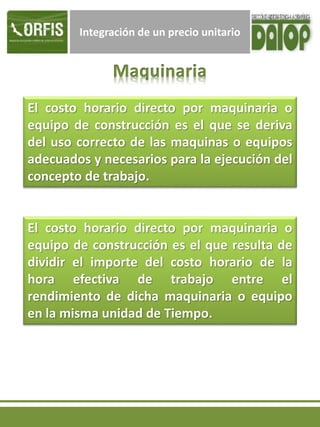Integración de un precio unitario
El costo horario directo por maquinaria o
equipo de construcción es el que se deriva
del uso correcto de las maquinas o equipos
adecuados y necesarios para la ejecución del
concepto de trabajo.
El costo horario directo por maquinaria o
equipo de construcción es el que resulta de
dividir el importe del costo horario de la
hora efectiva de trabajo entre el
rendimiento de dicha maquinaria o equipo
en la misma unidad de Tiempo.
 