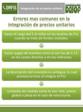 Integración de un precio unitario
Hacer el cargo del 5 al millar en las tarjetas de P.U.
cuando se trata de fondos estatales.
Incluir pagos de tramites como lo son los de C.F.E.
en los costos directos o en los indirectos
La descripción del concepto es ambigua, lo cual
provoca errores al integrar el P.U.
Unidades de medida como lo son: lote, precio
global o pieza en el caso de estructuras.
 