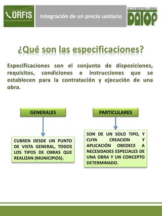 Integración de un precio unitario
GENERALES PARTICULARES
CUBREN DESDE UN PUNTO
DE VISTA GENERAL, TODOS
LOS TIPOS DE OBRAS QUE
REALIZAN (MUNICIPIOS).
SON DE UN SOLO TIPO, Y
CUYA CREACION Y
APLICACIÓN OBEDECE A
NECESIDADES ESPECIALES DE
UNA OBRA Y UN CONCEPTO
DETERMINADO.
 