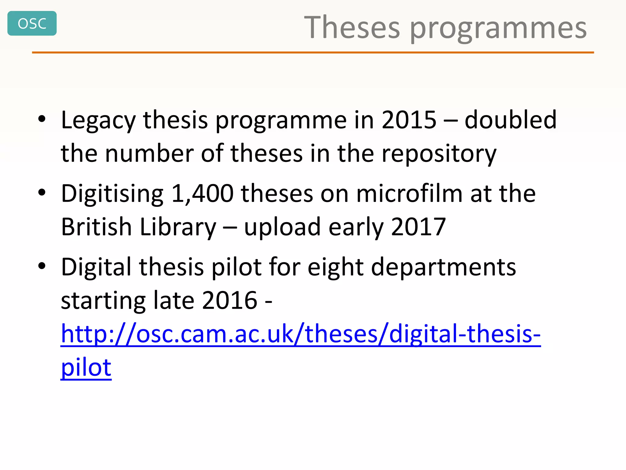 OSC
Theses programmes
• Legacy thesis programme in 2015 – doubled
the number of theses in the repository
• Digitising 1,400 theses on microfilm at the
British Library – upload early 2017
• Digital thesis pilot for eight departments
starting late 2016 -
http://osc.cam.ac.uk/theses/digital-thesis-
pilot
 
