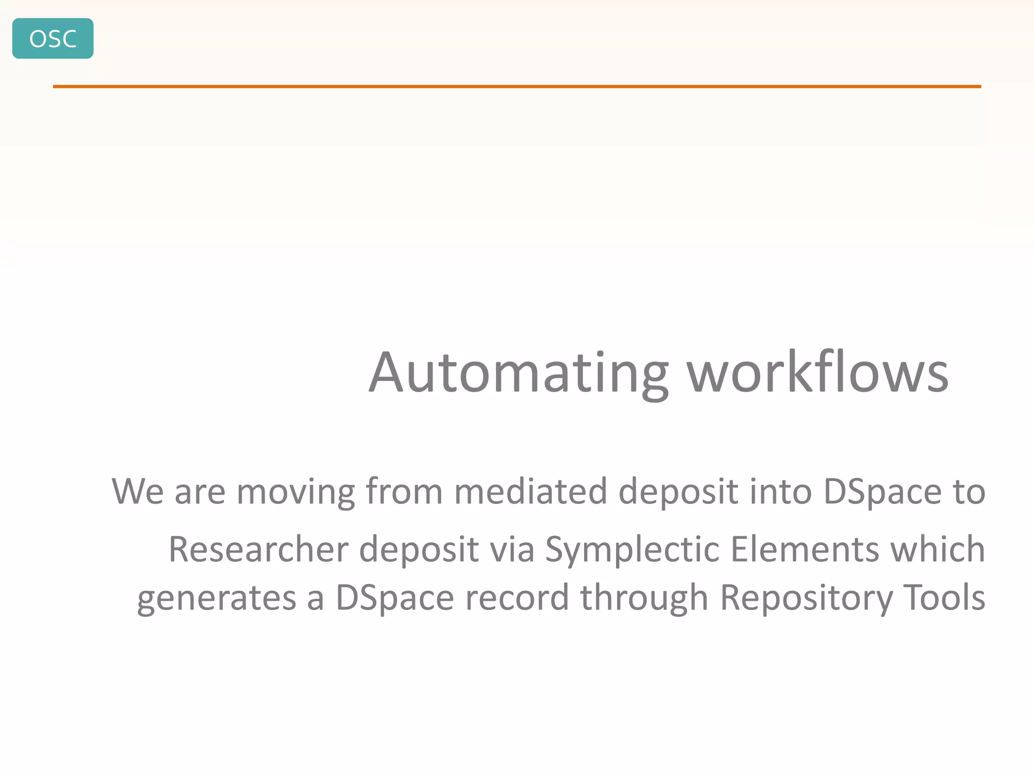 OSC
Automating workflows
We are moving from mediated deposit into DSpace to
Researcher deposit via Symplectic Elements which
generates a DSpace record through Repository Tools
 