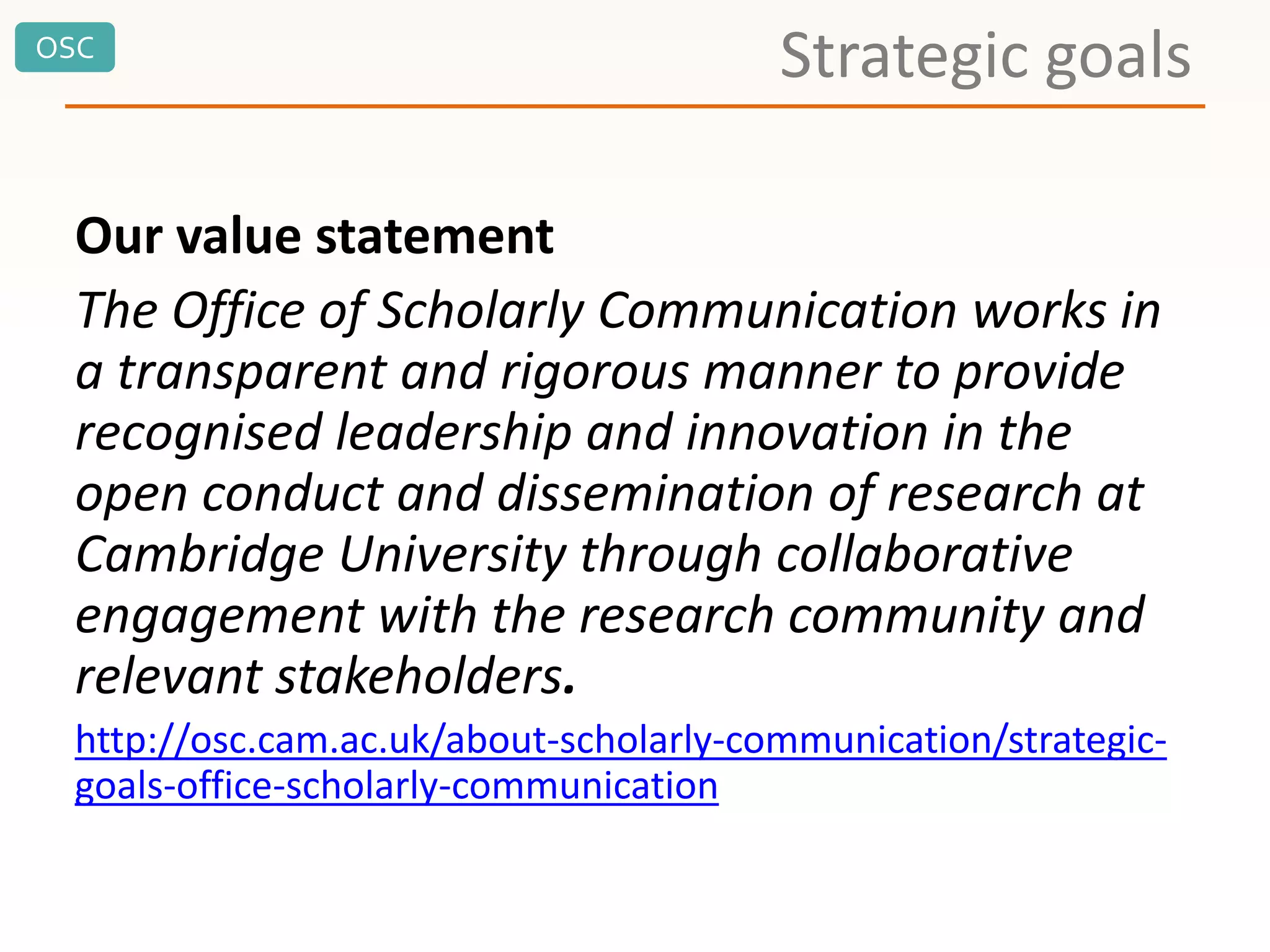 OSC
Strategic goals
Our value statement
The Office of Scholarly Communication works in
a transparent and rigorous manner to provide
recognised leadership and innovation in the
open conduct and dissemination of research at
Cambridge University through collaborative
engagement with the research community and
relevant stakeholders.
http://osc.cam.ac.uk/about-scholarly-communication/strategic-
goals-office-scholarly-communication
 
