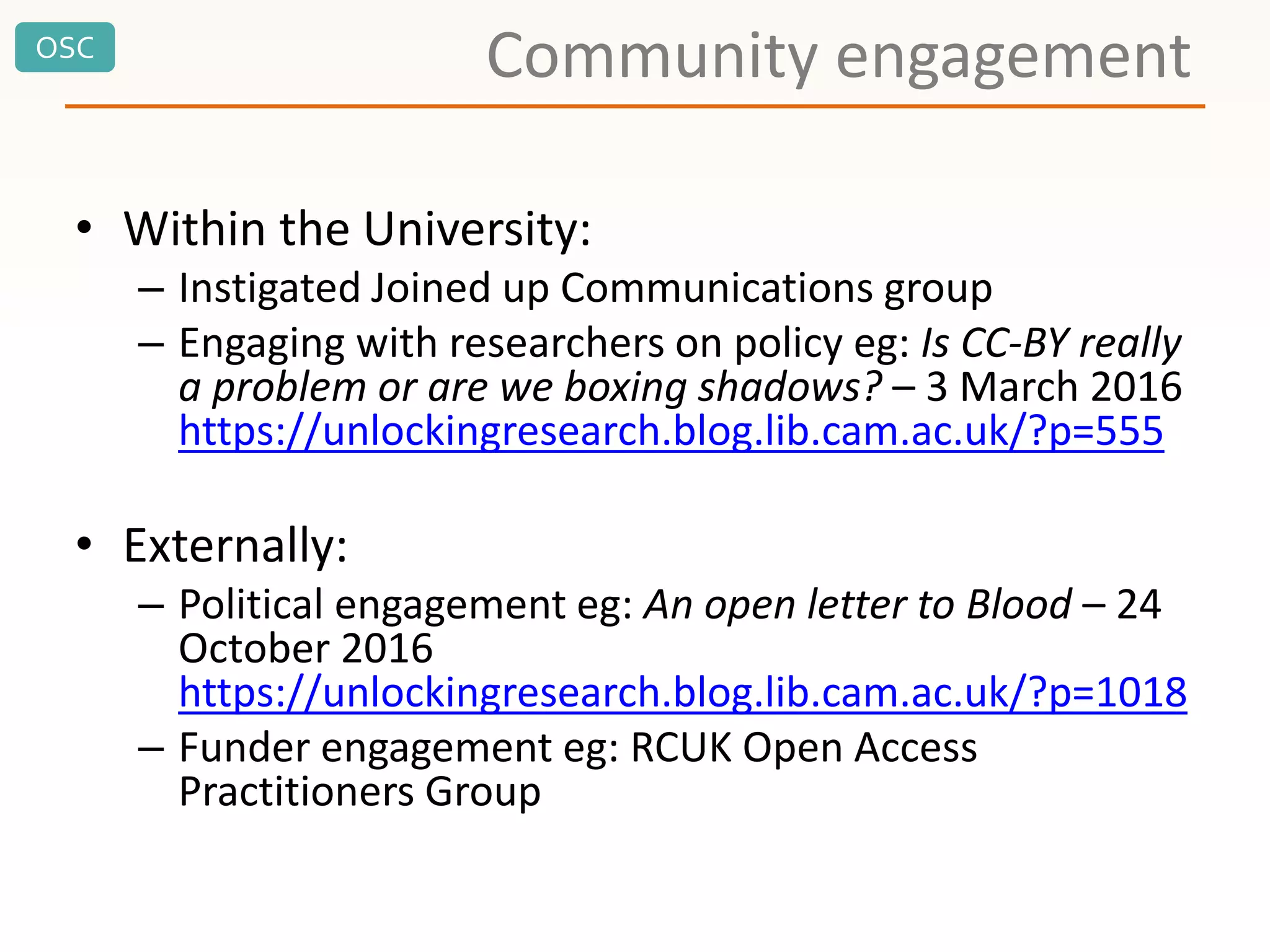OSC
Community engagement
• Within the University:
– Instigated Joined up Communications group
– Engaging with researchers on policy eg: Is CC-BY really
a problem or are we boxing shadows? – 3 March 2016
https://unlockingresearch.blog.lib.cam.ac.uk/?p=555
• Externally:
– Political engagement eg: An open letter to Blood – 24
October 2016
https://unlockingresearch.blog.lib.cam.ac.uk/?p=1018
– Funder engagement eg: RCUK Open Access
Practitioners Group
 