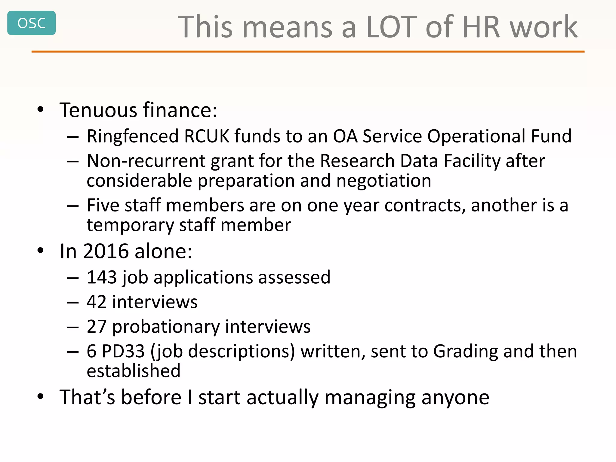 OSC
This means a LOT of HR work
• Tenuous finance:
– Ringfenced RCUK funds to an OA Service Operational Fund
– Non-recurrent grant for the Research Data Facility after
considerable preparation and negotiation
– Five staff members are on one year contracts, another is a
temporary staff member
• In 2016 alone:
– 143 job applications assessed
– 42 interviews
– 27 probationary interviews
– 6 PD33 (job descriptions) written, sent to Grading and then
established
• That’s before I start actually managing anyone
 