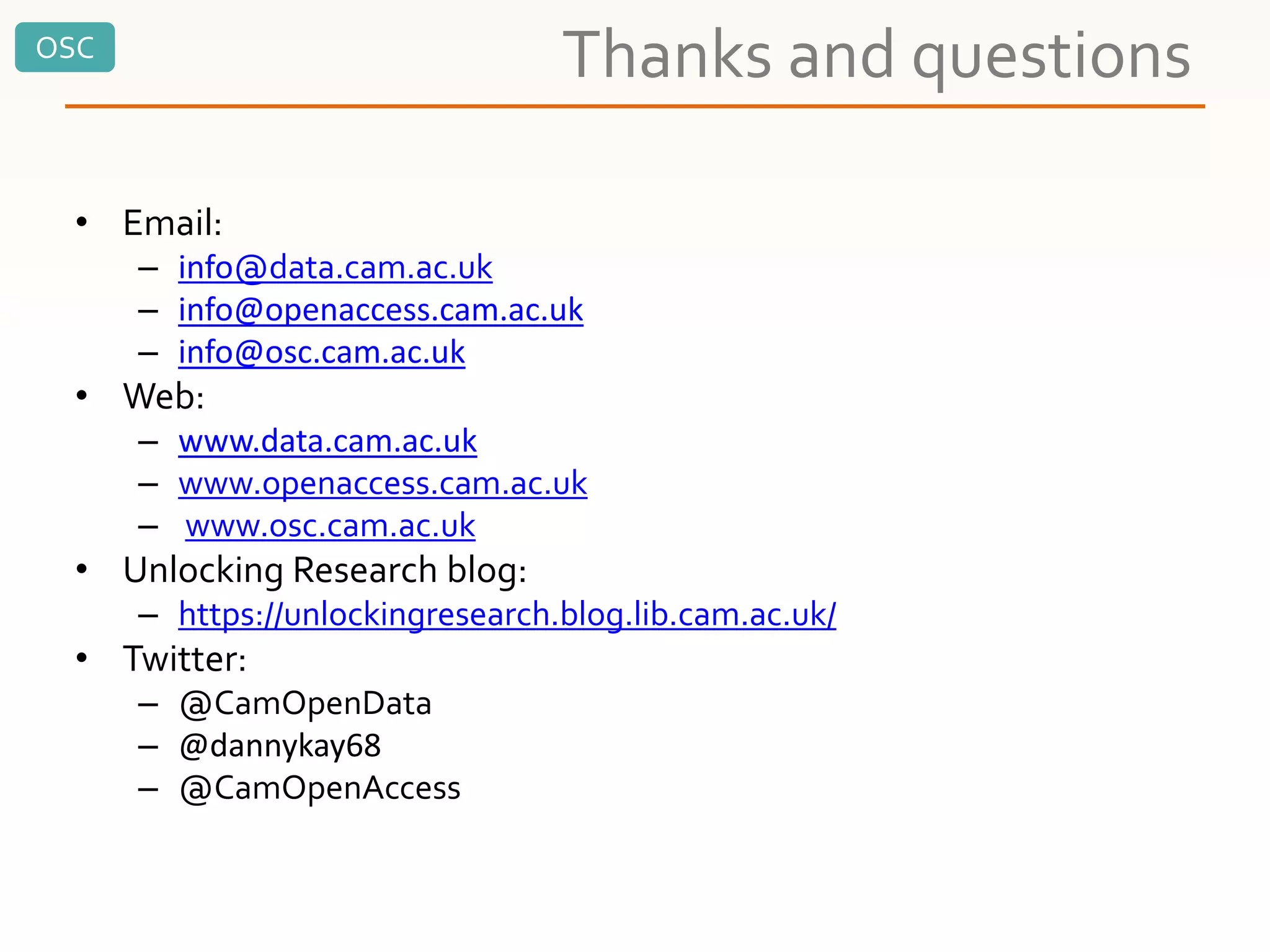 OSC
Thanks and questions
• Email:
– info@data.cam.ac.uk
– info@openaccess.cam.ac.uk
– info@osc.cam.ac.uk
• Web:
– www.data.cam.ac.uk
– www.openaccess.cam.ac.uk
– www.osc.cam.ac.uk
• Unlocking Research blog:
– https://unlockingresearch.blog.lib.cam.ac.uk/
• Twitter:
– @CamOpenData
– @dannykay68
– @CamOpenAccess
 