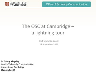 Office of Scholarly Communication
The OSC at Cambridge –
a lightning tour
CUP Librarian panel
28 November 2016
Dr Danny Kingsley
Head of Scholarly Communication
University of Cambridge
@dannykay68
 