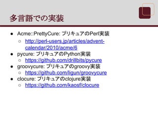 多言語での実装
● Acme::PrettyCure: プリキュアのPerl実装
○ http://perl-users.jp/articles/advent-
calendar/2010/acme/6
● pycure: プリキュアのPython実装
○ https://github.com/drillbits/pycure
● groovycure: プリキュアのgroovy実装
○ https://github.com/ligun/groovycure
● clocure: プリキュアのclojure実装
○ https://github.com/kaosf/clocure
 