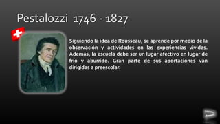 Siguiendo la idea de Rousseau, se aprende por medio de la
observación y actividades en las experiencias vividas.
Además, la escuela debe ser un lugar afectivo en lugar de
frío y aburrido. Gran parte de sus aportaciones van
dirigidas a preescolar.

 