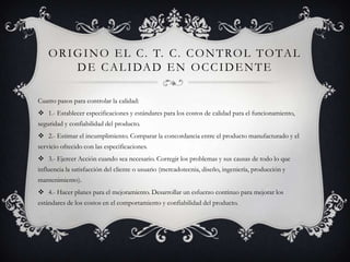 O R I G I N O E L C . T. C . C O N T RO L T O TA L
          D E C A L I DA D E N O C C I D E N T E

Cuatro pasos para controlar la calidad:
 1.- Establecer especificaciones y estándares para los costos de calidad para el funcionamiento,
seguridad y confiabilidad del producto.
 2.- Estimar el incumplimiento. Comparar la concordancia entre el producto manufacturado y el
servicio ofrecido con las especificaciones.
 3.- Ejercer Acción cuando sea necesario. Corregir los problemas y sus causas de todo lo que
influencia la satisfacción del cliente o usuario (mercadotecnia, diseño, ingeniería, producción y
mantenimiento).
 4.- Hacer planes para el mejoramiento. Desarrollar un esfuerzo continuo para mejorar los
estándares de los costos en el comportamiento y confiabilidad del producto.
 