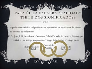 PA R A É L L A PA L A B R A “ C A L I DA D ”
           TIENE DOS SIGNIFICADOS:

1.- Aquellas características del producto que representan las necesidades del cliente.
2.- La ausencia de deficiencias

 El Dr. Joseph M. Jurán llama “Gestión de Calidad” a todas las maneras de conseguir
      calidad, la que incluye tres procesos: Trilogía de la Calidad o Trilogía Jurán

                                          Control de
                   Planificación de        Calidad             Mejora de
                      la Calidad                               la Calidad
 