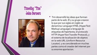 • Tim desarrolló las ideas que forman
parte de la web. Él y su grupo crearon
lo que por sus siglas en inglés se
denomina: Lenguaje HTML (HyperText
Markup Language) o lenguaje de
etiquetas de hipertexto; el protocolo
HTTP (HyperTextTransfer Protocol), y
el sistema de localización de objetos
en la web URL (Uniform Resource
Locator). y es conciderado en muchas
partes como el creador del internet por
su enorme aportacion.
 