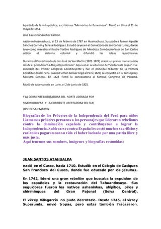 Apartado de la vida pública, escribió sus "Memorias de Pruvonena". Murió en Lima el 21 de
mayo de 1851.
José Faustino Sánchez Carrión
nació en Huamachuco, el 13 de febrero de 1787 en Huamachuco. Sus padres fueron Agustín
SánchezCarriónyTeresaRodríguez.EstudióLeyesenel Convictoriode SanCarlos(Lima),donde
tuvo como maestro al ilustre Toribio Rodríguez de Mendoza. Siendo profesor de San Carlos
criticó el sistema colonial y difundió las ideas republicanas.
Durante el Protectoradode donJosé de San Martín (1821-1822) atacó sus planesmonarquistas
desde el periódico“LaAbejaRepublicana”.Aquíusóel seudonimode "Solitariode Sayán".Fue
diputado del Primer Congreso Constituyente y fue el principal redactor de la Primera
Constitucióndel Perú.CuandoSimónBolívarllegóal Perú(1823) se convirtióensu consejeroy
Ministro General. En 1824 firmó la convocatoria al famoso Congreso de Panamá.
Murió de tuberculosis en Lurín, el 2 de junio de 1825.
Y LA CORRIENTE LIBERTADORA DEL NORTE LIDERADA POR
SIMON BOLIVAR Y LA CORRIENTE LIBERTADORA DEL SUR
JOSE DE SAN MARTIN
Biografías de los Próceres de la Independencia del Perú para niños
Llamamos próceres peruanos a los personajes que lideraron rebeliones
contra la dominación española y contribuyeron a lograr la
Independencia. Sublevarse contra España les costó muchos sacrificiosy
casi todos pagaron con su vida el haber luchado por una patria libre y
más justa.
Aquí tenemos sus nombres, imágenes y biografías resumidas:
JUAN SANTOS ATAHUALPA
nació en el Cusco, hacia 1710. Estudió en el Colegio de Caciques
San Francisco del Cusco, donde fue educado por los jesuitas.
En 1742, lideró una gran rebelión que buscaba la expulsión de
los españoles y la restauración del Tahuantinsuyo. Sus
seguidores fueron los nativos ashaninkas, shipibos, piros y
shiriminques del Gran Pajonal (Selva Central).
El virrey Villagarcía no pudo derrotarlo. Desde 1745, el virrey
Superunda, envió tropas, pero estas también fracasaron.
 