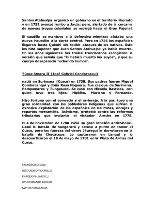 Santos Atahualpa organizó un gobierno en el territorio liberado
y en 1752 avanzó rumbo a Jauja; pero, alertado de la cercanía
de nuevas tropas coloniales se replegó hacia el Gran Pajonal.
El caudillo se mantuvo a la defensiva mientras alistaba una
nueva incursión a la sierra central. Pero en 1756 los españoles
llegaron hasta Quimiri sin recibir ataques de los nativos. Esto
les hizo suponer que Juan Santos Atahualpa ya había muerto.
En los años siguientes los frailes franciscanos recogieron la
versión que señala que “lo habían muerto los suyos”, y que su
cuerpo desapareció “echando humos”.
Túpac Amaru II (José Gabriel Condorcaqui)
nació en Surimana (Cusco) en 1738. Sus padres fueron Miguel
Condorcanqui y doña Rosa Noguera. Fue cacique de Surimana,
Pampamarca y Tungasuca. Se casó con Micaela Bastidas, con
quien tuvo tres hijos: Hipólito, Mariano y Fernando.
Hizo fortuna con el comercio y el arrieraje. A la par, tuvo una
gran solidaridad con los pobladores indígenas que sufrían la
excesiva explotación de los españoles en las minas, obrajes y
repartos mercantiles. Asímismo, protestó contra las reformas
tributarias que implantó el visitador Areche en 1778.
El 4 de noviembre de 1780 inició su gran rebelión anticolonial.
Ganó la batalla de Sangarará y estuvo a punto de tomar el
Cusco, pero las fuerzas del virrey Jáuregui lo derrotaron en la
batalla de Checacupe. Lo capturaron en Langui y lo
descuartizaron el 18 de mayo de 1781 en la Plaza de Armas del
Cusco.
FRANCISCO DE ZELA
JOSE CRESPO Y CARRILLO
ENRIQUE PALLARDELLI
LOS HERMANOS ANGULO
MATEO PUMACAHUA
 