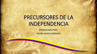 PRECURSORES DE LA
INDEPENDENCIA
PRESENTADO POR:
XILENA MARIA BARRAZA
 