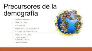 Precursores de la
demografía
o THOMAS MALTHUS
o JOHN GRAUNT
o IBN JALDÚN
o JOHANN PETER SÜSSMILCH
o NICOLÁS DE CONDORCET
o ACHILLE GUILLARD
o LOUIS HENRI
KINGSLEY DAVIS
o CARLOS MARX
 