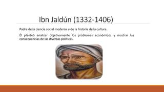 Ibn Jaldún (1332-1406)
Padre de la ciencia social moderna y de la historia de la cultura.
Él planteó analizar objetivamente los problemas económicos y mostrar las
consecuencias de las diversas políticas.
 
