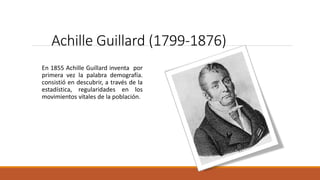 Achille Guillard (1799-1876)
En 1855 Achille Guillard inventa por
primera vez la palabra demografía.
consistió en descubrir, a través de la
estadística, regularidades en los
movimientos vitales de la población.
 