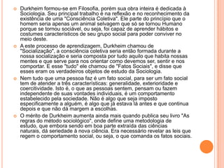 Durkheim formou-se em Filosofia, porém sua obra inteira é dedicada à Sociologia. Seu principal trabalho é na reflexão e no reconhecimento da existência de uma "Consciência Coletiva". Ele parte do princípio que o homem seria apenas um animal selvagem que só se tornou Humano porque se tornou sociável, ou seja, foi capaz de aprender hábitos e costumes característicos de seu grupo social para poder conviver no meio deste.A este processo de aprendizagem, Durkheim chamou de "Socialização", a consciência coletiva seria então formada durante a nossa socialização e seria composta por tudo aquilo que habita nossas mentes e que serve para nos orientar como devemos ser, sentir e nos comportar. E esse "tudo" ele chamou de "Fatos Sociais", e disse que esses eram os verdadeiros objetos de estudo da Sociologia.Nem tudo que uma pessoa faz é um fato social, para ser um fato social tem de atender a três características: generalidade, exterioridade e coercitividade. Isto é, o que as pessoas sentem, pensam ou fazem independente de suas vontades individuais, é um comportamento estabelecido pela sociedade. Não é algo que seja imposto especificamente a alguém, é algo que já estava lá antes e que continua depois e que não dá margem a escolhas.O mérito de Durkheim aumenta ainda mais quando publica seu livro "As regras do método sociológico", onde define uma metodologia de estudo, que embora sendo em boa parte extraída das ciências naturais, dá seriedade à nova ciência. Era necessário revelar as leis que regem o comportamento social, ou seja, o que comanda os fatos sociais.