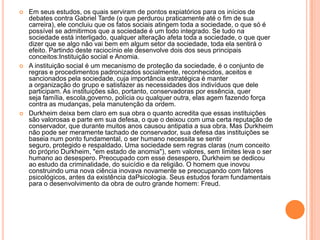 Em seus estudos, os quais serviram de pontos expiatórios para os inícios de debates contra Gabriel Tarde (o que perdurou praticamente até o fim de sua carreira), ele concluiu que os fatos sociais atingem toda a sociedade, o que só é possível se admitirmos que a sociedade é um todo integrado. Se tudo na sociedade está interligado, qualquer alteração afeta toda a sociedade, o que quer dizer que se algo não vai bem em algum setor da sociedade, toda ela sentirá o efeito. Partindo deste raciocínio ele desenvolve dois dos seus principais conceitos:Instituição social e Anomia.A instituição social é um mecanismo de proteção da sociedade, é o conjunto de regras e procedimentos padronizados socialmente, reconhecidos, aceitos e sancionados pela sociedade, cuja importância estratégica é manter a organização do grupo e satisfazer as necessidades dos indivíduos que dele participam. As instituições são, portanto, conservadoras por essência, quer seja família, escola,governo, polícia ou qualquer outra, elas agem fazendo força contra as mudanças, pela manutenção da ordem.Durkheim deixa bem claro em sua obra o quanto acredita que essas instituições são valorosas e parte em sua defesa, o que o deixou com uma certa reputação de conservador, que durante muitos anos causou antipatia a sua obra. Mas Durkheim não pode ser meramente tachado de conservador, sua defesa das instituições se baseia num ponto fundamental, o ser humano necessita se sentir seguro, protegido e respaldado. Uma sociedade sem regras claras (num conceito do próprio Durkheim, "em estado de anomia"), sem valores, sem limites leva o ser humano ao desespero. Preocupado com esse desespero, Durkheim se dedicou ao estudo da criminalidade, do suicídio e da religião. O homem que inovou construindo uma nova ciência inovava novamente se preocupando com fatores psicológicos, antes da existência daPsicologia. Seus estudos foram fundamentais para o desenvolvimento da obra de outro grande homem: Freud.