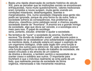 Basta uma rápida observação do contexto histórico do século XIX, para se perceber que as instituições sociais se encontravam enfraquecidas, havia muito questionamento, valores tradicionais eram rompidos e novos surgiam, muita gente vivendo em condições miseráveis, desempregados, doentes e marginalizados. Ora, numa sociedade integrada essa gente não podia ser ignorada, porque de uma forma ou de outra, toda a sociedade sofreria as conseqüências. Aos problemas que observou, classificou como patologia social, e chamou aquela sociedade doente de "Anomana". A anomia era a grande inimiga da sociedade, algo que devia ser vencido, e a sociologia era o meio para isso. O papel do sociólogo seria, portanto, estudar, entender e ajudar a sociedade.Na tentativa de "curar" a sociedade da anomia, Durkheim escreve "Da divisão do trabalho social", onde discorre sobre a necessidade de se estabelecer uma solidariedade orgânica entre os membros desta. A solução estaria em seguir o exemplo de um organismo biológico, onde cada órgão tem uma função e depende dos outros para sobreviver. Se cada membro exercer uma função específica na divisão do trabalho da sociedade, ele estará vinculado a ela através de um sistema de direitos e deveres, e também sentirá a necessidade de se manter coeso e solidário aos outros. O importante para Durkheim é que o indivíduo realmente se sinta parte de um todo, que realmente precise da sociedade de forma orgânica, interiorizada e não meramente mecânica.
