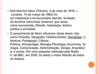 Karl Heinrich Marx (Tréveris, 5 de maio de 1818 — Londres, 14 de março de 1883) foi um intelectual e revolucionário alemão, fundador da doutrina comunista moderna, que atuou como economista, filósofo, historiador, teórico político e jornalista.O pensamento de Marx influencia várias áreas, tais como Filosofia, Geografia, História,Direito, Sociologia, Literatura, Pedagogia, Ciência Política, Antropologia, Biologia,Psicologia, Economia, Teologia, Comunicação, Administração, Design, Arquitetura, e outras. Em uma pesquisa realizada pela Radio 4, da BBC, em 2005, foi eleito o maior filósofo de todos os tempos.