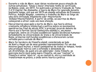 Durante a vida de Marx, suas ideias receberam pouca atenção de outros estudiosos. Talvez o maior interesse tenha se verificado na Rússia, onde, em 1872, foi publicada a primeira tradução do Tomo I d'O Capital. Na Alemanha, a teoria de Marx foi ignorada durante bastante tempo, até que em 1879 um alemão estudioso da Economia Política, Adolph Wagner, comentou o trabalho de Marx ao longo de uma obra intitulada AllgemeineodertheoretischeVolkswirthschaftslehre. A partir de então, os escritos de Marx começaram a atrair cada vez mais atenção.Nos primeiros anos após a morte de Marx, sua teoria obteve crescente influência intelectual e política sobre os movimentos operários (ao final do século XIX, o principal locus de debate da teoria era o Partido Social-Democrata alemão) e, em menor proporção, sobre os círculos acadêmicos ligados àsciências humanas – notadamente na Universidade de Viena e na Universidade de Roma, primeiras instituições acadêmicas a oferecerem cursos voltados para o estudo de Marx.[Marx foi herdeiro da filosofia alemã, considerado ao lado de Kant e Hegel um de seus grandes representantes. Foi um dos maiores (para muitos, o maior) pensadores de todos os tempos, tendo uma produção teórica com a extensão e densidade de um Aristóteles, de quem era um admirador. Como filósofo, se posiciona muito mais numa supra-filosofia, em que "realizar" a filosofia é antes "aboli-la", ou ao realizá-la, ela e a realidade se transformam na práxis, a união entre teoria e prática