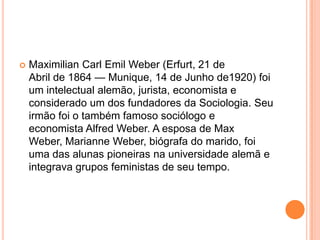 Maximilian Carl Emil Weber (Erfurt, 21 de Abril de 1864 — Munique, 14 de Junho de1920) foi um intelectual alemão, jurista, economista e considerado um dos fundadores da Sociologia. Seu irmão foi o também famoso sociólogo e economista Alfred Weber. A esposa de Max Weber, Marianne Weber, biógrafa do marido, foi uma das alunas pioneiras na universidade alemã e integrava grupos feministas de seu tempo.
