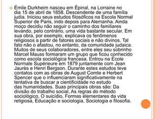 Émile Durkheim nasceu em Épinal, na Lorraine no dia 15 de abril de 1858. Descendente de uma família judia. Iniciou seus estudos filosóficos na Escola Normal Superior de Paris, indo depois para Alemanha. Ainda moço decidiu não seguir o caminho dos familiares levando, pelo contrário, uma vida bastante secular. Em sua obra, por exemplo, explicava os fenômenos religiosos a partir de fatores sociais e não divinos. Tal fato não o afastou, no entanto, da comunidade judaica. Muitos de seus colaboradores, entre eles seu sobrinho Marcel Mauss formaram um grupo que ficou conhecido como escola sociológica francesa. Entrou na ÉcoleNormaleSupérieure em 1879 juntamente com Jean Jaurès e Henri Bergson. Durante estes estudos teve contatos com as obras de August Comte e Herbert Spencer que o influenciaram significativamente na tentativa de buscar a cientificidade no estudo das humanidades. Suas principais obras são: Da divisão do trabalho social, As regras do método sociológico, O suicídio, Formas elementares da vida religiosa, Educação e sociologia, Sociologia e filosofia.