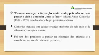  "Deve-se começar a formação muito cedo, pois não se deve
passar a vida a aprender , mas a fazer“ Johann Amos Comenius
(1592 - 1670) foi educador e bispo protestante checo.
 Comenius pensava em educar crianças menores de seis anos e de
diferentes condições sociais;
 Foi um dos primeiros a pensar na educação das crianças e a
reconhecer o valor da educação para elas;
 