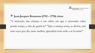  Jean-Jacques Rousseau (1712 – 1778) citou:
"A instrução das crianças é um ofício em que é necessário saber
perder tempo, a fim de ganhá-lo" "Que a criança corra, se divirta, caia
cem vezes por dia, tanto melhor, aprenderá mais cedo a se levantar"
 