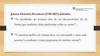 Johann Heinrich Pestalozzi (1746-1827) defendia:
 "As faculdades do homem têm de ser desenvolvidas de tal
forma que nenhuma delas predomine sobre as outras" ;
 "A natureza melhor da criança deve ser encorajada o mais cedo
possível a combater a força prepotente do instinto animal”;
 
