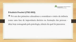 Friedrich Froebel (1782-1852)
 Foi um dos primeiros educadores a considerar o início da infância
como uma fase de importância decisiva na formação das pessoas -
ideia hoje consagrada pela psicologia, ciência da qual foi precursor.
 
