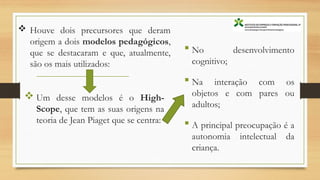  Houve dois precursores que deram
origem a dois modelos pedagógicos,
que se destacaram e que, atualmente,
são os mais utilizados:
 No desenvolvimento
cognitivo;
 Na interação com os
objetos e com pares ou
adultos;
 A principal preocupação é a
autonomia intelectual da
criança.
 Um desse modelos é o High-
Scope, que tem as suas origens na
teoria de Jean Piaget que se centra:
 