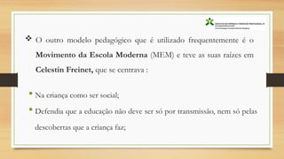  O outro modelo pedagógico que é utilizado frequentemente é o
Movimento da Escola Moderna (MEM) e teve as suas raízes em
Celestin Freinet, que se centrava :
 Na criança como ser social;
 Defendia que a educação não deve ser só por transmissão, nem só pelas
descobertas que a criança faz;
 
