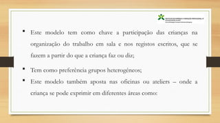 Este modelo tem como chave a participação das crianças na
organização do trabalho em sala e nos registos escritos, que se
fazem a partir do que a criança faz ou diz;
 Tem como preferência grupos heterogéneos;
 Este modelo também aposta nas oficinas ou ateliers – onde a
criança se pode exprimir em diferentes áreas como:
 