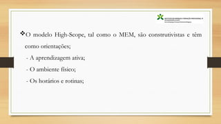 O modelo High-Scope, tal como o MEM, são construtivistas e têm
como orientações;
- A aprendizagem ativa;
- O ambiente físico;
- Os horários e rotinas;
 