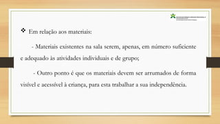  Em relação aos materiais:
- Materiais existentes na sala serem, apenas, em número suficiente
e adequado às atividades individuais e de grupo;
- Outro ponto é que os materiais devem ser arrumados de forma
visível e acessível à criança, para esta trabalhar a sua independência.
 