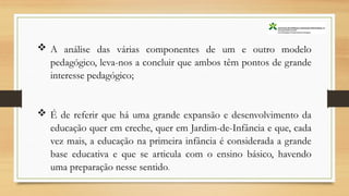  A análise das várias componentes de um e outro modelo
pedagógico, leva-nos a concluir que ambos têm pontos de grande
interesse pedagógico;
 É de referir que há uma grande expansão e desenvolvimento da
educação quer em creche, quer em Jardim-de-Infância e que, cada
vez mais, a educação na primeira infância é considerada a grande
base educativa e que se articula com o ensino básico, havendo
uma preparação nesse sentido.
 