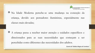  Na Idade Moderna percebe-se uma mudança na conceção da
criança, devido aos pensadores iluministas, especialmente nas
classes mais elevadas;
 A criança passa a receber maior atenção e cuidados específicos e
direcionados para as suas necessidades que começam a ser
percebidas como diferentes das necessidades dos adultos.
Excerto da" DidáticaMagns de Coménius"
 
