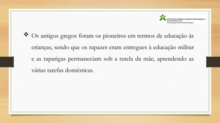  Os antigos gregos foram os pioneiros em termos de educação às
crianças, sendo que os rapazes eram entregues à educação militar
e as raparigas permaneciam sob a tutela da mãe, aprendendo as
várias tarefas domésticas.
 